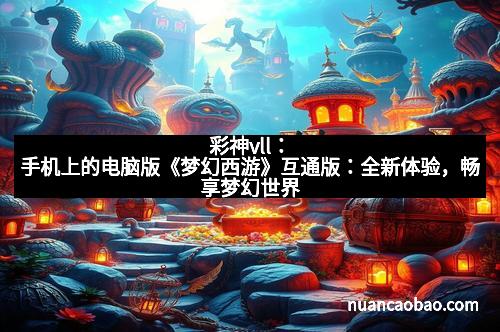 彩神vll：手机上的电脑版《梦幻西游》互通版：全新体验，畅享梦幻世界